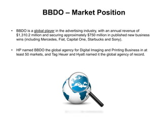 BBDO – Market Position
• BBDO is a global player in the advertising industry, with an annual revenue of
$1,310.2 million and securing approximately $750 million in published new business
wins (including Mercedes, Fiat, Capital One, Starbucks and Sony).
• HP named BBDO the global agency for Digital Imaging and Printing Business in at
least 50 markets, and Tag Heuer and Hyatt named it the global agency of record.
 