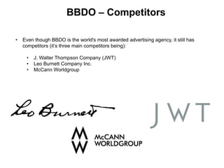 BBDO – Competitors
• Even though BBDO is the world's most awarded advertising agency, it still has
competitors (it’s three main competitors being):
• J. Walter Thompson Company (JWT)
• Leo Burnett Company Inc.
• McCann Worldgroup
 