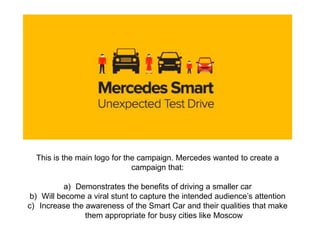 This is the main logo for the campaign. Mercedes wanted to create a
campaign that:
a) Demonstrates the benefits of driving a smaller car
b) Will become a viral stunt to capture the intended audience’s attention
c) Increase the awareness of the Smart Car and their qualities that make
them appropriate for busy cities like Moscow
 