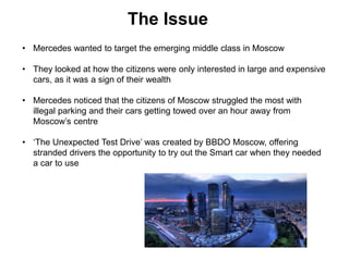 • Mercedes wanted to target the emerging middle class in Moscow
• They looked at how the citizens were only interested in large and expensive
cars, as it was a sign of their wealth
• Mercedes noticed that the citizens of Moscow struggled the most with
illegal parking and their cars getting towed over an hour away from
Moscow’s centre
• ‘The Unexpected Test Drive’ was created by BBDO Moscow, offering
stranded drivers the opportunity to try out the Smart car when they needed
a car to use
The Issue
 