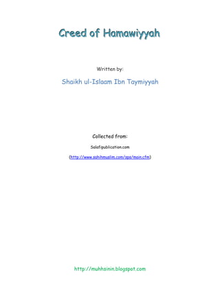 Creed of Hamawiyyah


               Written by:

Shaikh ul-Islaam Ibn Taymiyyah




             Collected from:

            Salafipublication.com

  (http://www.sahihmuslim.com/sps/main.cfm)




    http://muhhsinin.blogspot.com
 