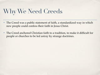 Why We Need Creeds
✤   The Creed was a public statement of faith, a standardized way in which
    new people could confess their faith in Jesus Christ.

✤   The Creed anchored Christian faith to a tradition, to make it difﬁcult for
    people or churches to be led astray by strange doctrines.
 