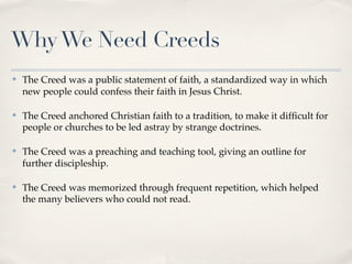 Why We Need Creeds
✤   The Creed was a public statement of faith, a standardized way in which
    new people could confess their faith in Jesus Christ.

✤   The Creed anchored Christian faith to a tradition, to make it difﬁcult for
    people or churches to be led astray by strange doctrines.

✤   The Creed was a preaching and teaching tool, giving an outline for
    further discipleship.

✤   The Creed was memorized through frequent repetition, which helped
    the many believers who could not read.
 