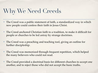Why We Need Creeds
✤   The Creed was a public statement of faith, a standardized way in which
    new people could confess their faith in Jesus Christ.

✤   The Creed anchored Christian faith to a tradition, to make it difﬁcult for
    people or churches to be led astray by strange doctrines.

✤   The Creed was a preaching and teaching tool, giving an outline for
    further discipleship.

✤   The Creed was memorized through frequent repetition, which helped
    the many believers who could not read.

✤   The Creed provided a doctrinal basis for different churches to accept one
    another, and to reject those who did not accept the basic truths.
 