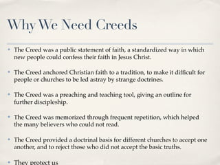 Why We Need Creeds
✤   The Creed was a public statement of faith, a standardized way in which
    new people could confess their faith in Jesus Christ.

✤   The Creed anchored Christian faith to a tradition, to make it difﬁcult for
    people or churches to be led astray by strange doctrines.

✤   The Creed was a preaching and teaching tool, giving an outline for
    further discipleship.

✤   The Creed was memorized through frequent repetition, which helped
    the many believers who could not read.

✤   The Creed provided a doctrinal basis for different churches to accept one
    another, and to reject those who did not accept the basic truths.

✤   They protect us
 