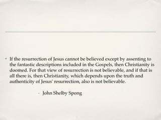 ✤   If the resurrection of Jesus cannot be believed except by assenting to
    the fantastic descriptions included in the Gospels, then Christianity is
    doomed. For that view of resurrection is not believable, and if that is
    all there is, then Christianity, which depends upon the truth and
    authenticity of Jesus' resurrection, also is not believable.

                  - John Shelby Spong
 