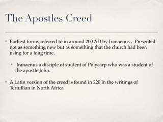 The Apostles Creed

✤   Earliest forms referred to in around 200 AD by Iranaenus . Presented
    not as something new but as something that the church had been
    using for a long time.

    ✤    Iranaenus a disciple of student of Polycarp who was a student of
        the apostle John.

✤   A Latin version of the creed is found in 220 in the writings of
    Tertullian in North Africa
 