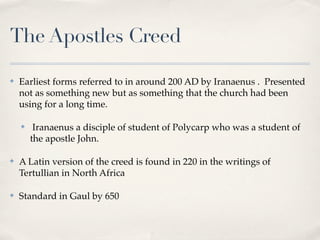 The Apostles Creed

✤   Earliest forms referred to in around 200 AD by Iranaenus . Presented
    not as something new but as something that the church had been
    using for a long time.

    ✤    Iranaenus a disciple of student of Polycarp who was a student of
        the apostle John.

✤   A Latin version of the creed is found in 220 in the writings of
    Tertullian in North Africa

✤   Standard in Gaul by 650
 