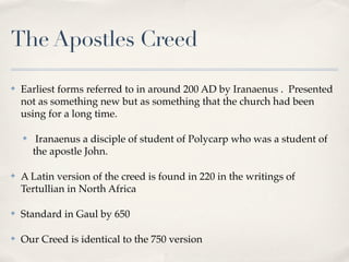 The Apostles Creed

✤   Earliest forms referred to in around 200 AD by Iranaenus . Presented
    not as something new but as something that the church had been
    using for a long time.

    ✤    Iranaenus a disciple of student of Polycarp who was a student of
        the apostle John.

✤   A Latin version of the creed is found in 220 in the writings of
    Tertullian in North Africa

✤   Standard in Gaul by 650

✤   Our Creed is identical to the 750 version
 