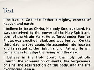 Text
I believe in God, the Father almighty, creator of
heaven and earth;
I believe in Jesus Christ, his only Son, our Lord. He
was conceived by the power of the Holy Spirit and
born of the Virgin Mary. He suffered under Pontius
Pilate, was cruciﬁed, died, and was buried. On the
third day he rose again. He ascended into heaven,
and is seated at the right hand of Father. He will
come again to judge the living and the dead.
I believe in the Holy Spirit, the holy catholic
Church, the communion of saints, the forgiveness
of sins, the resurrection of the body, and the life
 