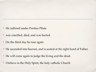 ✤   He suffered under Pontius Pilate

✤   was cruciﬁed, died, and was buried.

✤   On the third day he rose again.

✤   He ascended into heaven, and is seated at the right hand of Father.

✤   He will come again to judge the living and the dead.

✤   I believe in the Holy Spirit, the holy catholic Church
 