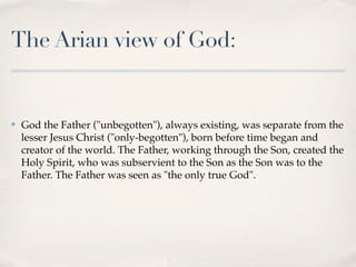 The Arian view of God:


✤   God the Father ("unbegotten"), always existing, was separate from the
    lesser Jesus Christ ("only-begotten"), born before time began and
    creator of the world. The Father, working through the Son, created the
    Holy Spirit, who was subservient to the Son as the Son was to the
    Father. The Father was seen as "the only true God".
 