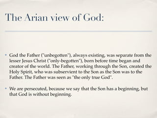 The Arian view of God:


✤   God the Father ("unbegotten"), always existing, was separate from the
    lesser Jesus Christ ("only-begotten"), born before time began and
    creator of the world. The Father, working through the Son, created the
    Holy Spirit, who was subservient to the Son as the Son was to the
    Father. The Father was seen as "the only true God".

✤   We are persecuted, because we say that the Son has a beginning, but
    that God is without beginning.
 