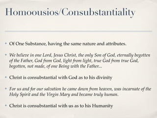 Homoousios/Consubstantiality

✤   Of One Substance, having the same nature and attributes.

✤   We believe in one Lord, Jesus Christ, the only Son of God, eternally begotten
    of the Father, God from God, light from light, true God from true God,
    begotten, not made, of one Being with the Father...

✤   Christ is consubstantial with God as to his divinity

✤   For us and for our salvation he came down from heaven, was incarnate of the
    Holy Spirit and the Virgin Mary and became truly human.

✤   Christ is consubstantial with us as to his Humanity
 