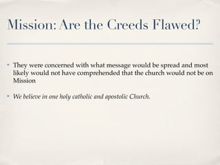 Mission: Are the Creeds Flawed?

✤   They were concerned with what message would be spread and most
    likely would not have comprehended that the church would not be on
    Mission

✤   We believe in one holy catholic and apostolic Church.
 