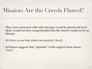 Mission: Are the Creeds Flawed?

✤   They were concerned with what message would be spread and most
    likely would not have comprehended that the church would not be on
    Mission

✤   We believe in one holy catholic and apostolic Church.

✤   Ed Stetzer suggests that “apostolic” in the original sense means
    “sent”.
 