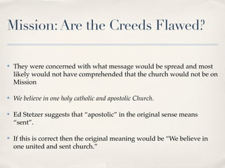 Mission: Are the Creeds Flawed?

✤   They were concerned with what message would be spread and most
    likely would not have comprehended that the church would not be on
    Mission

✤   We believe in one holy catholic and apostolic Church.

✤   Ed Stetzer suggests that “apostolic” in the original sense means
    “sent”.

✤   If this is correct then the original meaning would be “We believe in
    one united and sent church.”
 