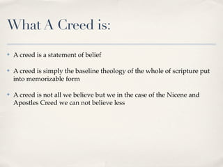 What A Creed is:
✤   A creed is a statement of belief

✤   A creed is simply the baseline theology of the whole of scripture put
    into memorizable form

✤   A creed is not all we believe but we in the case of the Nicene and
    Apostles Creed we can not believe less
 