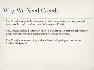 Why We Need Creeds
✤   The Creed was a public statement of faith, a standardized way in which
    new people could confess their faith in Jesus Christ.

✤   The Creed anchored Christian faith to a tradition, to make it difﬁcult for
    people or churches to be led astray by strange doctrines.

✤   The Creed was a preaching and teaching tool, giving an outline for
    further discipleship.
 