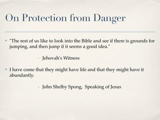 On Protection from Danger

✤   "The rest of us like to look into the Bible and see if there is grounds for
    jumping, and then jump if it seems a good idea."

                  - Jehovah's Witness

✤   I have come that they might have life and that they might have it
    abundantly.

                  - John Shelby Spong, Speaking of Jesus
 