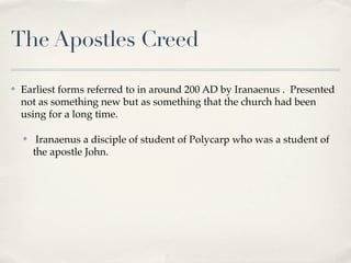 The Apostles Creed

✤   Earliest forms referred to in around 200 AD by Iranaenus . Presented
    not as something new but as something that the church had been
    using for a long time.

    ✤    Iranaenus a disciple of student of Polycarp who was a student of
        the apostle John.
 