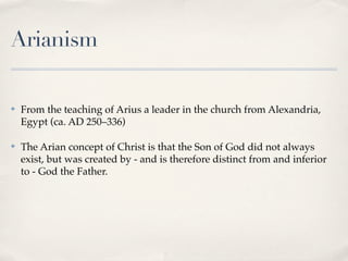 Arianism

✤   From the teaching of Arius a leader in the church from Alexandria,
    Egypt (ca. AD 250–336)

✤   The Arian concept of Christ is that the Son of God did not always
    exist, but was created by - and is therefore distinct from and inferior
    to - God the Father.
 