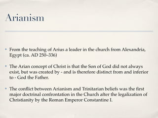 Arianism

✤   From the teaching of Arius a leader in the church from Alexandria,
    Egypt (ca. AD 250–336)

✤   The Arian concept of Christ is that the Son of God did not always
    exist, but was created by - and is therefore distinct from and inferior
    to - God the Father.

✤   The conﬂict between Arianism and Trinitarian beliefs was the ﬁrst
    major doctrinal confrontation in the Church after the legalization of
    Christianity by the Roman Emperor Constantine I.
 