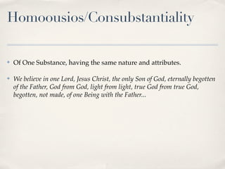 Homoousios/Consubstantiality

✤   Of One Substance, having the same nature and attributes.

✤   We believe in one Lord, Jesus Christ, the only Son of God, eternally begotten
    of the Father, God from God, light from light, true God from true God,
    begotten, not made, of one Being with the Father...
 