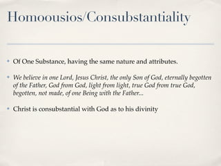 Homoousios/Consubstantiality

✤   Of One Substance, having the same nature and attributes.

✤   We believe in one Lord, Jesus Christ, the only Son of God, eternally begotten
    of the Father, God from God, light from light, true God from true God,
    begotten, not made, of one Being with the Father...

✤   Christ is consubstantial with God as to his divinity
 