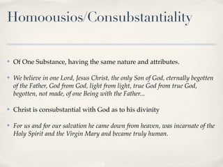 Homoousios/Consubstantiality

✤   Of One Substance, having the same nature and attributes.

✤   We believe in one Lord, Jesus Christ, the only Son of God, eternally begotten
    of the Father, God from God, light from light, true God from true God,
    begotten, not made, of one Being with the Father...

✤   Christ is consubstantial with God as to his divinity

✤   For us and for our salvation he came down from heaven, was incarnate of the
    Holy Spirit and the Virgin Mary and became truly human.
 