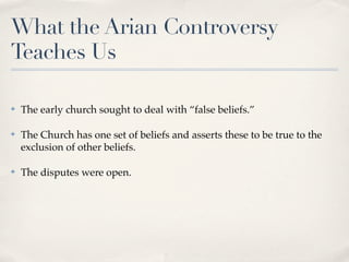 What the Arian Controversy
Teaches Us

✤   The early church sought to deal with “false beliefs.”

✤   The Church has one set of beliefs and asserts these to be true to the
    exclusion of other beliefs.

✤   The disputes were open.
 