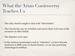 What the Arian Controversy
Teaches Us

✤   The early church sought to deal with “false beliefs.”

✤   The Church has one set of beliefs and asserts these to be true to the
    exclusion of other beliefs.

✤   The disputes were open.

✤   In the modern/postmodern rush to “tolerance” we have become
    intolerant of 2000 years of church history, we are also practicing
    chronological snobbery
 