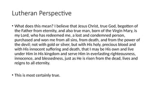 Lutheran Perspective
• What does this mean? I believe that Jesus Christ, true God, begotten of
the Father from eternity, and also true man, born of the Virgin Mary, is
my Lord, who has redeemed me, a lost and condemned person,
purchased and won me from all sins, from death, and from the power of
the devil; not with gold or silver, but with His holy, precious blood and
with His innocent suffering and death, that I may be His own and live
under Him in His kingdom and serve Him in everlasting righteousness,
innocence, and blessedness, just as He is risen from the dead, lives and
reigns to all eternity.
• This is most certainly true.
 
