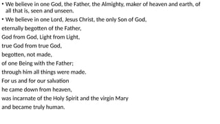 • We believe in one God, the Father, the Almighty, maker of heaven and earth, of
all that is, seen and unseen.
• We believe in one Lord, Jesus Christ, the only Son of God,
eternally begotten of the Father,
God from God, Light from Light,
true God from true God,
begotten, not made,
of one Being with the Father;
through him all things were made.
For us and for our salvation
he came down from heaven,
was incarnate of the Holy Spirit and the virgin Mary
and became truly human.
 