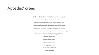 Apostles’ creed
I believe in God, the Father Almighty, Creator of Heaven and earth;
and in Jesus Christ, His only Son Our Lord,
Who was conceived by the Holy Spirit, born of the Virgin Mary,
suffered under Pontius Pilate, was crucified, died, and was buried.
He descended into Hell; the third day He rose again from the dead;
He ascended into Heaven, and sits at the right hand of God, the Father almighty;
from thence He shall come to judge the living and the dead.
I believe in the Holy Spirit,
the holy Catholic Church,
the communion of saints,
the forgiveness of sins,
the resurrection of the body
and life everlasting.
 