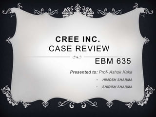 CREE INC. 
CASE REVIEW 
EBM 635 
Presented to: Prof- Ashok Kaka 
• HIMOSH SHARMA 
• SHIRISH SHARMA 
 