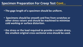 • The gage length of a specimen should be uniform.
• Specimens should be smooth and free from scratches or
other stress raisers and should be machined to minimize
cold working or surface distortion.
• the stress or the load required to provide a certain stress,
the smallest original cross-sectional area should be used.
Specimen Preparation For Creep Test Cont…
 