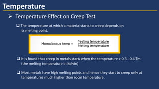 Temperature
➢ Temperature Effect on Creep Test
 The temperature at which a material starts to creep depends on
its melting point.
 It is found that creep in metals starts when the temperature > 0.3 - 0.4 Tm
(the melting temperature in Kelvin)
 Most metals have high melting points and hence they start to creep only at
temperatures much higher than room temperature.
 