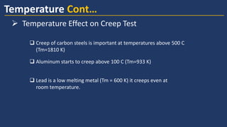  Aluminum starts to creep above 100 C (Tm=933 K)
 Creep of carbon steels is important at temperatures above 500 C
(Tm=1810 K)
 Lead is a low melting metal (Tm = 600 K) it creeps even at
room temperature.
Temperature Cont…
➢ Temperature Effect on Creep Test
 