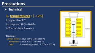 1. temperatures : {-.+2%}
higher than R.T
creep start (0.3 – 0.4)T.m
Thermostatic furnance
Precautions
➢ Technical
Examples
carbon steels: above 500 C (Tm=1810 K)
Aluminum : above 100 C (Tm=933 K)
Lead : low melting metal .. R.T(Tm = 600 K)
 