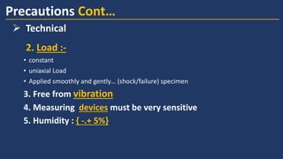 2. Load :-
• constant
• uniaxial Load
• Applied smoothly and gently… (shock/failure) specimen
3. Free from vibration
4. Measuring devices must be very sensitive
5. Humidity : { -.+ 5%}
Precautions Cont…
➢ Technical
 