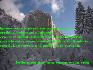 Algunas veces te pasan cosas que parecen
orribles, dolorosas e injustas.
Pero en realidad entiendes que si no hubieras
uperado estas cosas, nunca hubieras realizado tu
otencial, tu fuerza, o el poder de tu corazón.
Todo pasa por una razón en la vida.
 