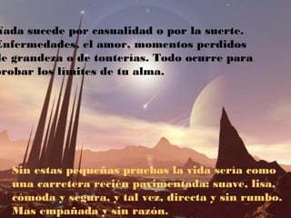 Nada sucede por casualidad o por la suerte.
Enfermedades, el amor, momentos perdidos
de grandeza o de tonterías. Todo ocurre para
probar los límites de tu alma.
Sin estas pequeñas pruebas la vida sería como
una carretera recién pavimentada: suave, lisa,
cómoda y segura, y tal vez, directa y sin rumbo.
Mas empañada y sin razón.
 