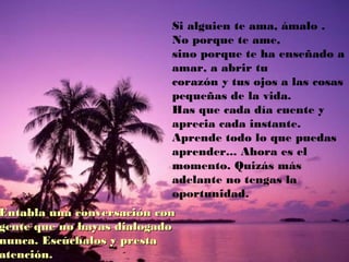 Si alguien te ama, ámalo .
No porque te ame,
sino porque te ha enseñado a
amar, a abrir tu
corazón y tus ojos a las cosas
pequeñas de la vida.
Has que cada día cuente y
aprecia cada instante.
Aprende todo lo que puedas
aprender... Ahora es el
momento. Quizás más
adelante no tengas la
oportunidad.
Entabla una conversación conEntabla una conversación con
gente que no hayas dialogadogente que no hayas dialogado
nunca. Escúchalos y prestanunca. Escúchalos y presta
atención.atención.
 