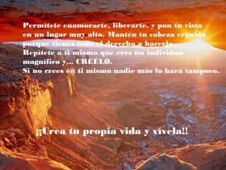 Permítete enamorarte, liberarte, y pon tu vista
en un lugar muy alto. Mantén tu cabeza erguida
porque tienes todo el derecho a hacerlo.
Repítete a ti mismo que eres un individuo
magnífico y... CREÉLO.
Si no crees en ti mismo nadie más lo hará tampoco.
¡¡Crea tu propia vida y vívela!!
 