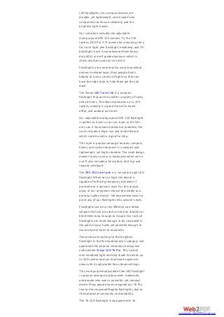 LED flashlights. Our compact devices are
durable, yet lightweight, and include Cree
components to ensure reliability and the
brightest light beams.
Our collection includes the adjustable
multipurpose XPE 150 lumens, T6 Pro 250
lumens, DU2 Pro 375 lumens for streaming lite a
far, torch light, pen flashlight, headlamp, and UV
blacklight. Each is manufactured from heavy-
duty 6061 aircraft grade aluminum which is
shock-resistant and non-corrosive.
Flashlights are a necessity for many household
and work-related tasks. Most people find it
helpful to own a variety of lights so they can
have the right style to help them get the job
done.
The Simon LED Torch Lite is a compact
flashlight that can be used for a variety of tasks
and activities. This device produces up to 150
lumens; making it a good choice for home,
office, and outdoor activities.
Our adjustable multipurpose XPE 150 flashlight
is perfect to have in your car, boat, or RV. Not
only can it illuminate mechanical problems, the
torch includes a high, low and strobe feature
which can be used to signal for help.
This style is popular amongst boaters, campers,
hikers, and cyclists because it is compact and
lightweight, yet highly durable. The small design
makes it easy to carry in backpacks when not in
use. It also includes a heavy duty belt clip and
lanyard wristband.
The XPE 200 Cree torch is a versatile bright LED
flashlight. When set on high, the device is
capable of inflicting temporary blindness if
pointed into a person’s eyes. For this reason,
many of our customers choose this model as a
personal safety device. We recommend never to
point any of our flashlights into anyone’s eyes.
Flashlights can be a very effective non-lethal
weapon that can be used to strike an attacker or
blind them long enough to escape. Our tactical
flashlights are small enough to be concealed in
the palm of your hand, yet powerful enough to
cause physical harm to assailants.
Those who are looking for the brightest
flashlight in the five hundred lmn’s category will
appreciate the popular secondary backup law
enforcement Simon LED T6 Pro. This tactical
mini handheld light emitting diode lite emits up
to 500 lumens and can illuminate expansive
areas with its adjustable focus beam settings.
This multipurpose adjustable Cree LED flashlight
is popular amongst outdoorsmen, tradesmen,
and people who want a powerful, yet compact
device. Many people have compared our T6 Pro
line to the renowned Maglite flashlights, due to
its exceptional luminosity and durability.
The T6 LED flashlight is equipped with 16
converted by Web2PDFConvert.com
 