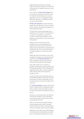 adjustable dial focus settings, 5 soft touch
modes including high, medium, low, strobe, and
SOS, along with an attached lanyard wrist strap
and belt clip.
If you need a more tactical LED flashlight then
you will want to check out our DU2 Pro. It has
the same five modes settings as our popular
adjustable T6 lite, but it is designed to stream
light a long distance. It is the brightest LED in
its class for under $40.00.
Penlight LED flashlights are a good option for
people who want lighting for small or confined
spaces, as well as illuminating automobile and
home or office door locks.
This style emits a pinpoint light beam with a
brightness up to 70 lumens. It’s the perfect size
for carrying in a hand bag or storing in car
consoles. It is also ideal for keeping in home
toolboxes or taking along on early morning and
evening walks.
Chances are you will find many uses for
penlights. They can provide lighting if the
power goes out and are great for nighttime
reading. They can shed light on small items that
fall between sofa, chair, or automobile seats or
roll behind appliances or other hard to reach
places.
People who spend time outdoors or have work
occupations that require use of both hands will
appreciate our LED headlamp flashlight. This
style is suitable for activities such as hiking,
cycling, hunting, spelunking and camping.
Many trades people, such as mechanics,
plumbers, and electricians appreciate the hands-
free lighting offered by the Simon headlamp. Its
adjustable settings offer a variety of brightness
levels and focus beams which range from
pinpoint to wide.
Last, but not least, Simon Flashlights offers our
UV blacklight flashlight. Anyone who owns pets
should invest in the Simon blacklight to scout
out those pesky dry urine stains invisible to the
naked eye.
Our blacklight flashlight can detect dry pet urine
stains on carpets, furniture, baseboards, drapes,
fabrics and floors. Having the ability to locate
pet stains quickly can save homeowners a lot of
money.
When pet urine saturates carpets and draperies
it can destroy the fabrics if not removed fast.
This can cause carpets to deteriorate and need
to be replaced more often.
Other uses of the Simon blacklight flashlight
include validating government ID hologram
markers and paper currency, as well as Scorpion
hunting in hot desert regions around the globe.
Regardless of your needs, Simon LED flashlights
can illuminate every area and help you perform
tasks more effectively and efficiently. All of our
converted by Web2PDFConvert.com
 