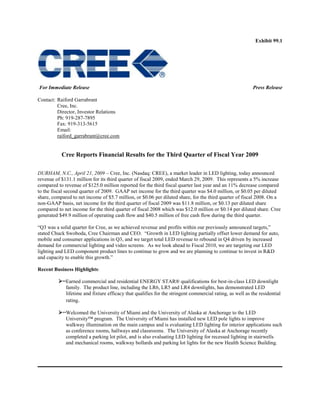 Exhibit 99.1




For Immediate Release                                                                                      Press Release

Contact: Raiford Garrabrant
         Cree, Inc.
         Director, Investor Relations
         Ph: 919-287-7895
         Fax: 919-313-5615
         Email:
         raiford_garrabrant@cree.com


           Cree Reports Financial Results for the Third Quarter of Fiscal Year 2009

DURHAM, N.C., April 21, 2009 – Cree, Inc. (Nasdaq: CREE), a market leader in LED lighting, today announced
revenue of $131.1 million for its third quarter of fiscal 2009, ended March 29, 2009. This represents a 5% increase
compared to revenue of $125.0 million reported for the third fiscal quarter last year and an 11% decrease compared
to the fiscal second quarter of 2009. GAAP net income for the third quarter was $4.0 million, or $0.05 per diluted
share, compared to net income of $5.7 million, or $0.06 per diluted share, for the third quarter of fiscal 2008. On a
non-GAAP basis, net income for the third quarter of fiscal 2009 was $11.8 million, or $0.13 per diluted share
compared to net income for the third quarter of fiscal 2008 which was $12.0 million or $0.14 per diluted share. Cree
generated $49.9 million of operating cash flow and $40.5 million of free cash flow during the third quarter.

―Q3 was a solid quarter for Cree, as we achieved revenue and profits within our previously announced targets,‖
stated Chuck Swoboda, Cree Chairman and CEO. ―Growth in LED lighting partially offset lower demand for auto,
mobile and consumer applications in Q3, and we target total LED revenue to rebound in Q4 driven by increased
demand for commercial lighting and video screens. As we look ahead to Fiscal 2010, we are targeting our LED
lighting and LED component product lines to continue to grow and we are planning to continue to invest in R&D
and capacity to enable this growth.‖

Recent Business Highlights:

          Earned commercial and residential ENERGY STAR® qualifications for best-in-class LED downlight
             family. The product line, including the LR6, LR5 and LR4 downlights, has demonstrated LED
             lifetime and fixture efficacy that qualifies for the stringent commercial rating, as well as the residential
             rating.

          Welcomed the University of Miami and the University of Alaska at Anchorage to the LED
             University™ program. The University of Miami has installed new LED pole lights to improve
             walkway illumination on the main campus and is evaluating LED lighting for interior applications such
             as conference rooms, hallways and classrooms. The University of Alaska at Anchorage recently
             completed a parking lot pilot, and is also evaluating LED lighting for recessed lighting in stairwells
             and mechanical rooms, walkway bollards and parking lot lights for the new Health Science Building.
 