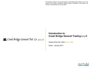 Ahead of the Fair Trade.  Since 1995 Dubai -  January 2011 Introduction to Creek Bridge General Trading L.L.C The information contained in this document belongs to Creek Bridge General Trading LLC and to the recipient of the document. Unauthorized copying, disclosure or distribution of the material in this document is strictly forbidden and may be unlawful. 