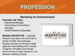 PROFESSION
Potential Job Titles:
• Marketing Manager
• Advertising & Promotions
Manager
• Public Relations Specialist
BRAND ARCHETYPE - I typically
choose to go about my work with a
sense of pride. My archetype,
Royalty, focuses on having a regal
approach and leading with a sense
of dignity. Principles and morals
seem to have a huge impact on my
decision-making process.
Marketing for Entertainment
 